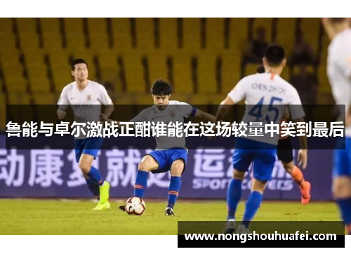 鲁能与卓尔激战正酣谁能在这场较量中笑到最后