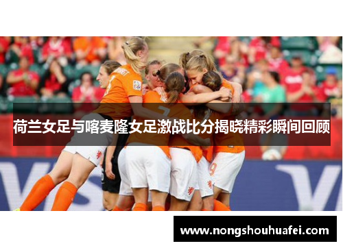 荷兰女足与喀麦隆女足激战比分揭晓精彩瞬间回顾
